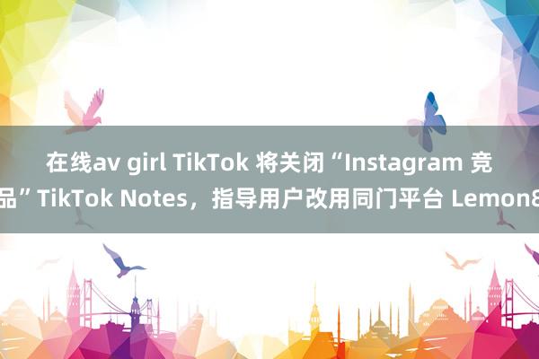 在线av girl TikTok 将关闭“Instagram 竞品”TikTok Notes，指导用户改用同门平台 Lemon8