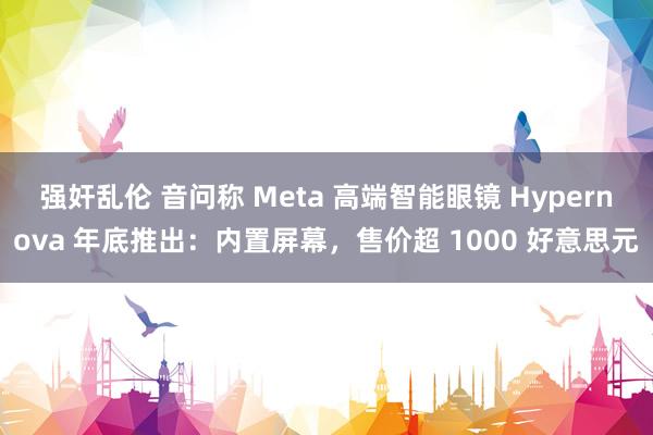 强奸乱伦 音问称 Meta 高端智能眼镜 Hypernova 年底推出：内置屏幕，售价超 1000 好意思元