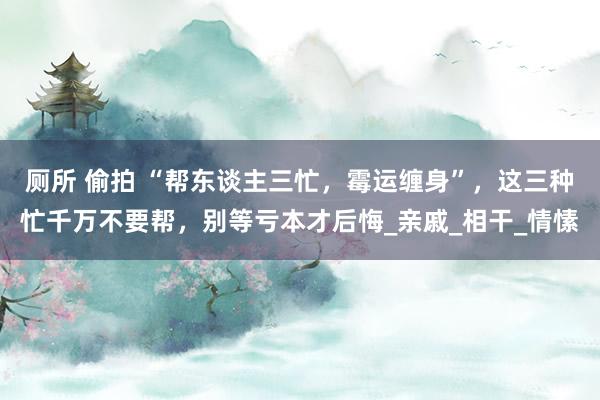 厕所 偷拍 “帮东谈主三忙，霉运缠身”，这三种忙千万不要帮，别等亏本才后悔_亲戚_相干_情愫