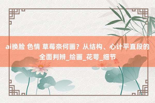 ai换脸 色情 草莓奈何画？从结构、心计平直段的全面判辨_绘画_花萼_细节