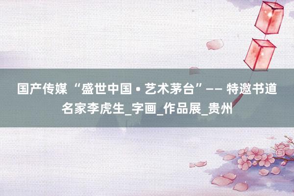 国产传媒 “盛世中国 • 艺术茅台”—— 特邀书道名家李虎生_字画_作品展_贵州