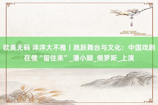 欧美无码 洋洋大不雅｜跳跃舞台与文化：中国戏剧在俄“留住来”_潘小脚_俄罗斯_上演