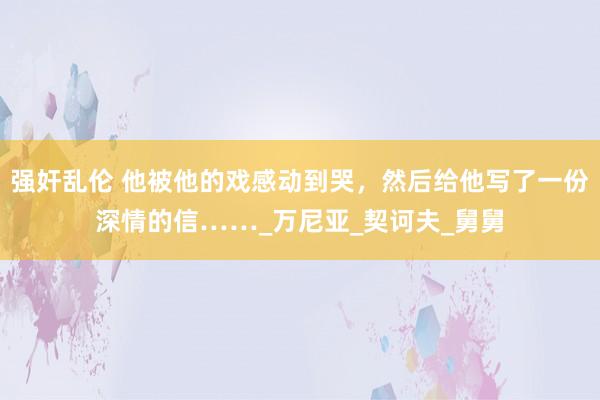 强奸乱伦 他被他的戏感动到哭，然后给他写了一份深情的信……_万尼亚_契诃夫_舅舅