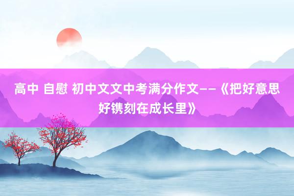 高中 自慰 初中文文中考满分作文——《把好意思好镌刻在成长里》