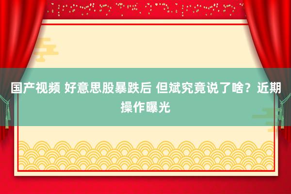国产视频 好意思股暴跌后 但斌究竟说了啥？近期操作曝光