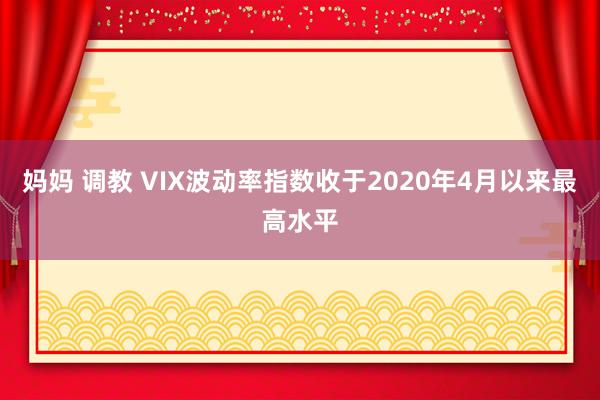 妈妈 调教 VIX波动率指数收于2020年4月以来最高水平