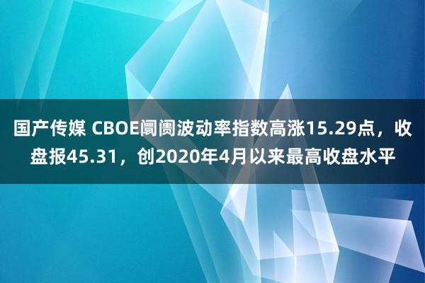 国产传媒 CBOE阛阓波动率指数高涨15.29点，收盘报45.31，创2020年4月以来最高收盘水平