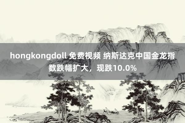 hongkongdoll 免费视频 纳斯达克中国金龙指数跌幅扩大，现跌10.0%