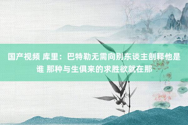 国产视频 库里：巴特勒无需向别东谈主剖释他是谁 那种与生俱来的求胜欲就在那