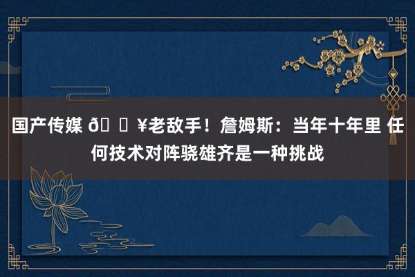国产传媒 🔥老敌手！詹姆斯：当年十年里 任何技术对阵骁雄齐是一种挑战