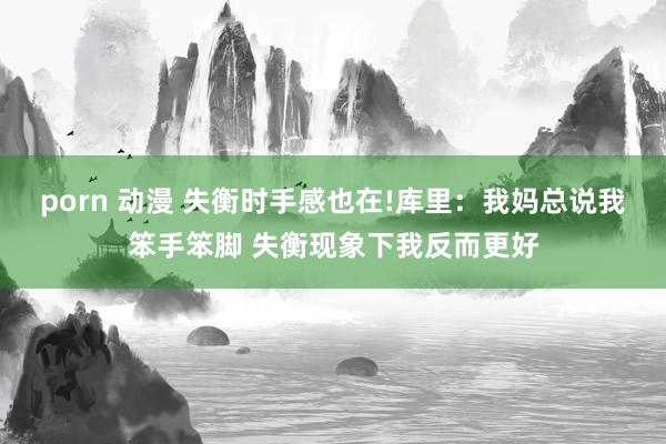 porn 动漫 失衡时手感也在!库里：我妈总说我笨手笨脚 失衡现象下我反而更好