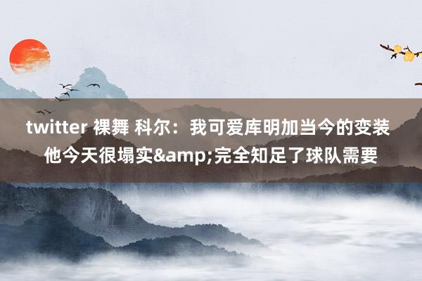 twitter 裸舞 科尔：我可爱库明加当今的变装 他今天很塌实&完全知足了球队需要