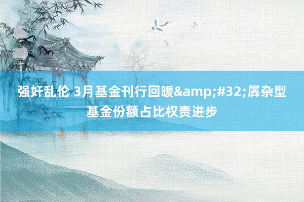 强奸乱伦 3月基金刊行回暖&#32;羼杂型基金份额占比权贵进步