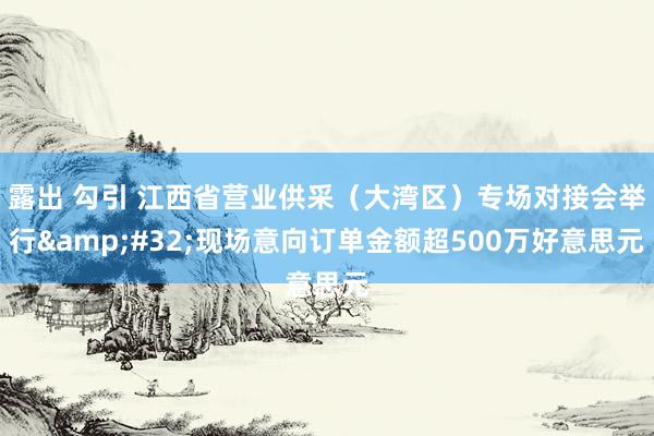 露出 勾引 江西省营业供采（大湾区）专场对接会举行&#32;现场意向订单金额超500万好意思元