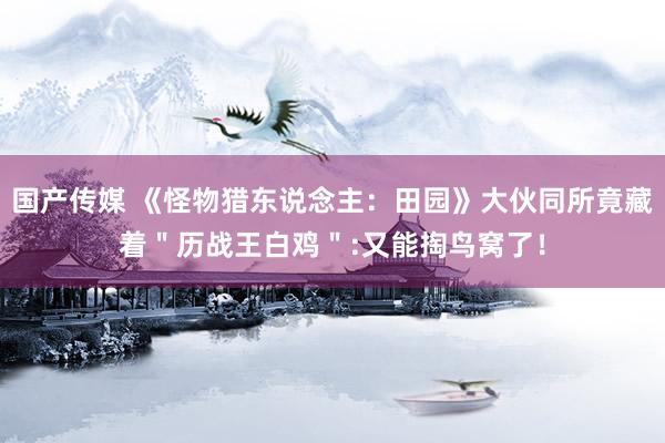 国产传媒 《怪物猎东说念主：田园》大伙同所竟藏着＂历战王白鸡＂:又能掏鸟窝了！
