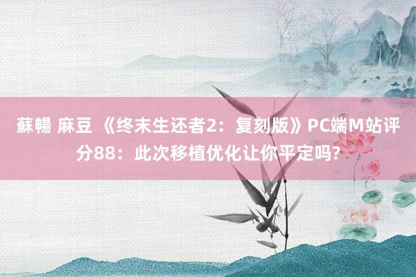 蘇暢 麻豆 《终末生还者2：复刻版》PC端M站评分88：此次移植优化让你平定吗?