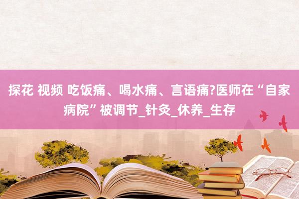 探花 视频 吃饭痛、喝水痛、言语痛?医师在“自家病院”被调节_针灸_休养_生存