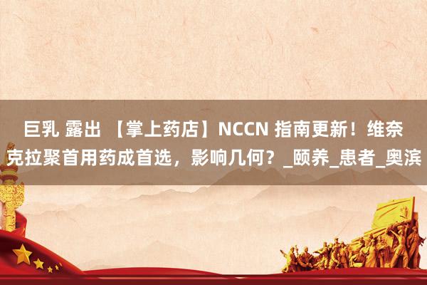 巨乳 露出 【掌上药店】NCCN 指南更新！维奈克拉聚首用药成首选，影响几何？_颐养_患者_奥滨