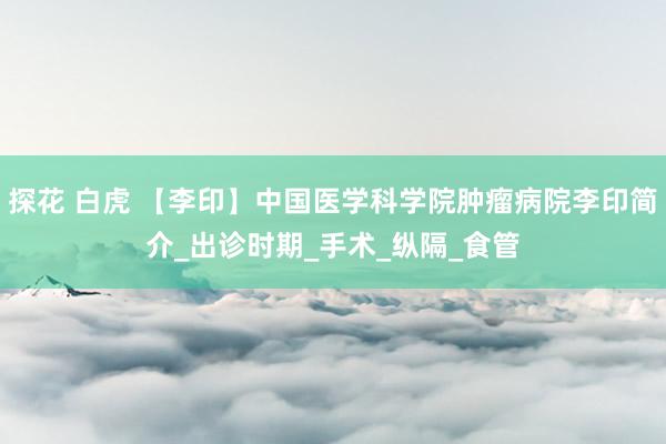 探花 白虎 【李印】中国医学科学院肿瘤病院李印简介_出诊时期_手术_纵隔_食管