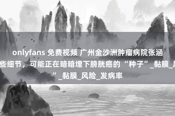 onlyfans 免费视频 广州金沙洲肿瘤病院张涵英主任：这些细节，可能正在暗暗埋下膀胱癌的 “种子”_黏膜_风险_发病率