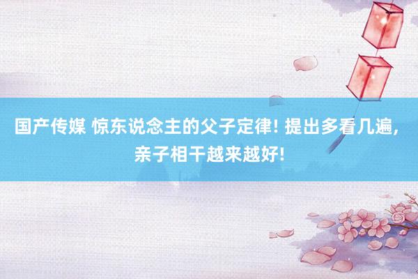 国产传媒 惊东说念主的父子定律! 提出多看几遍，<a href=