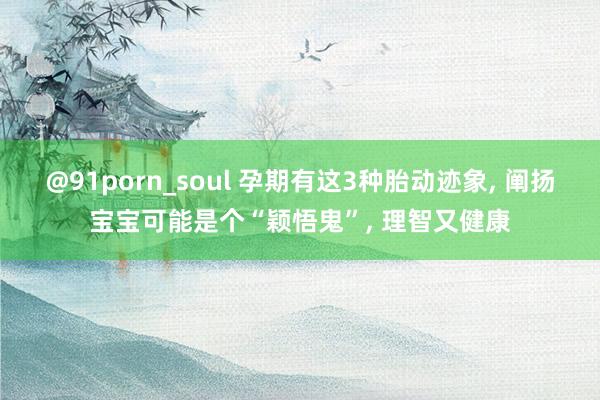 @91porn_soul 孕期有这3种胎动迹象， 阐扬宝宝可能是个“颖悟鬼”， 理智又健康