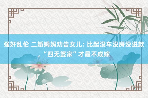 强奸乱伦 二婚姆妈劝告女儿: 比起没车没房没进款， “四无婆家”才最不成嫁