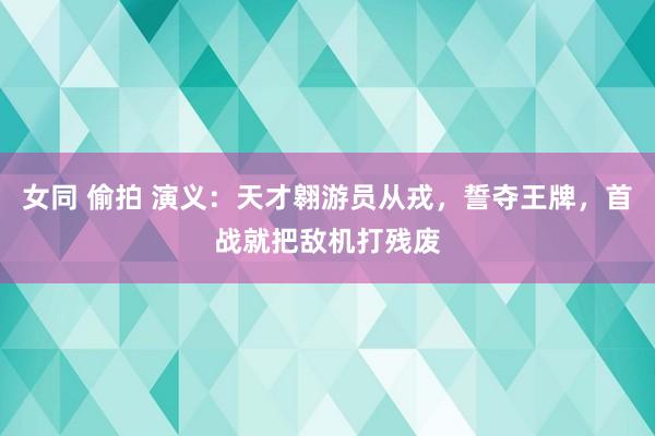 女同 偷拍 演义：天才翱游员从戎，誓夺王牌，首战就把敌机打残废