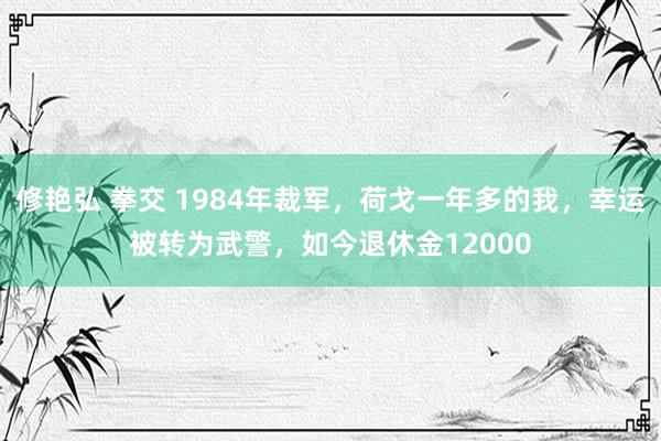 修艳弘 拳交 1984年裁军，荷戈一年多的我，幸运被转为武警，如今退休金12000