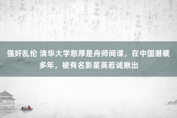 强奸乱伦 清华大学憨厚是舟师间谍，在中国潜藏多年，被有名影星英若诚揪出