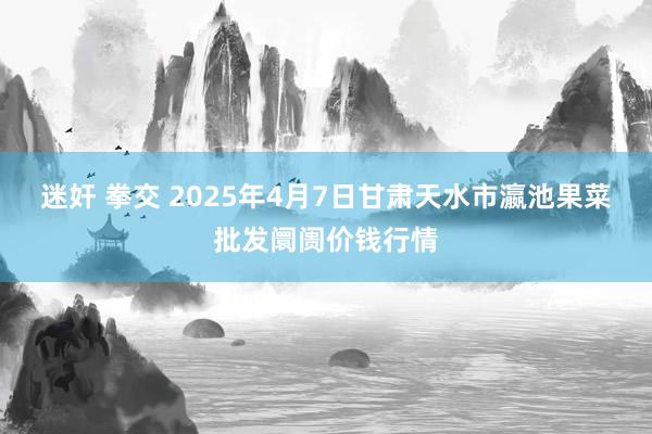 迷奸 拳交 2025年4月7日甘肃天水市瀛池果菜批发阛阓价钱行情