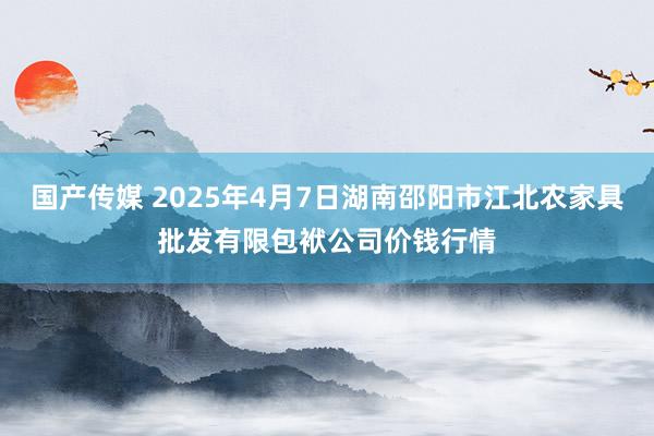 国产传媒 2025年4月7日湖南邵阳市江北农家具批发有限包袱公司价钱行情