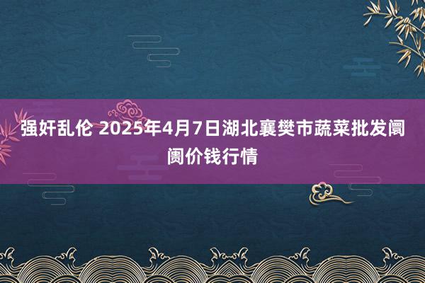 强奸乱伦 2025年4月7日湖北襄樊市蔬菜批发阛阓价钱行情