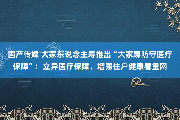 国产传媒 大家东说念主寿推出“大家臻防守医疗保障”：立异医疗保障，增强住户健康看重网