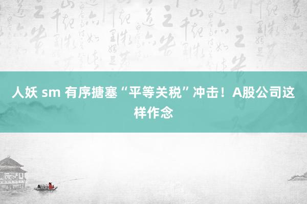 人妖 sm 有序搪塞“平等关税”冲击！A股公司这样作念
