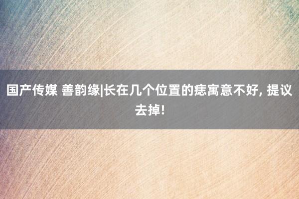 国产传媒 善韵缘|长在几个位置的痣寓意不好， 提议去掉!