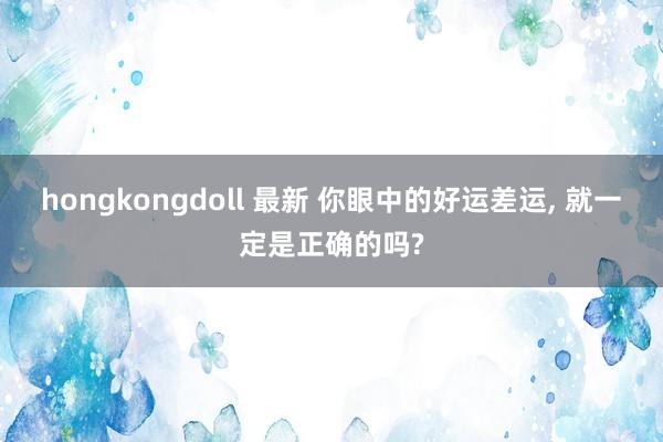 hongkongdoll 最新 你眼中的好运差运， 就一定是正确的吗?