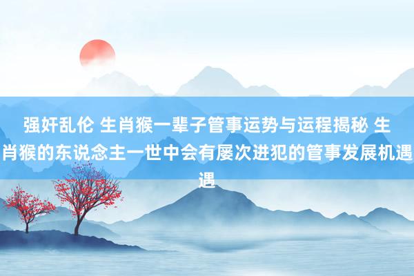 强奸乱伦 生肖猴一辈子管事运势与运程揭秘 生肖猴的东说念主一世中会有屡次进犯的管事发展机遇