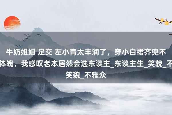 牛奶姐姐 足交 左小青太丰润了，穿小白裙齐兜不住好体魄，我感叹老本居然会选东谈主_东谈主生_笑貌_不雅众