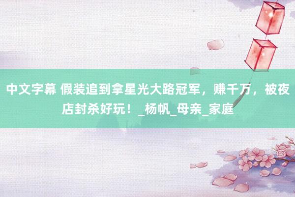 中文字幕 假装追到拿星光大路冠军，赚千万，被夜店封杀好玩！_杨帆_母亲_家庭