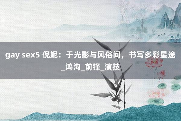 gay sex5 倪妮：于光影与风俗间，书写多彩星途_鸿沟_前锋_演技
