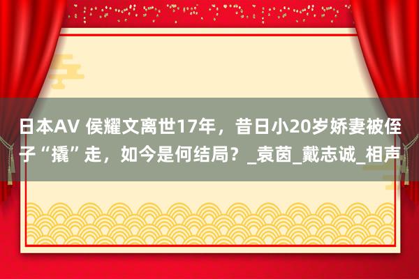 日本AV 侯耀文离世17年，昔日小20岁娇妻被侄子“撬”走，如今是何结局？_袁茵_戴志诚_相声