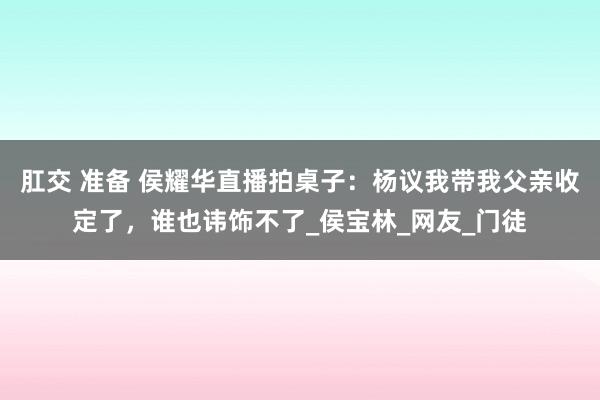 肛交 准备 侯耀华直播拍桌子：杨议我带我父亲收定了，谁也讳饰不了_侯宝林_网友_门徒