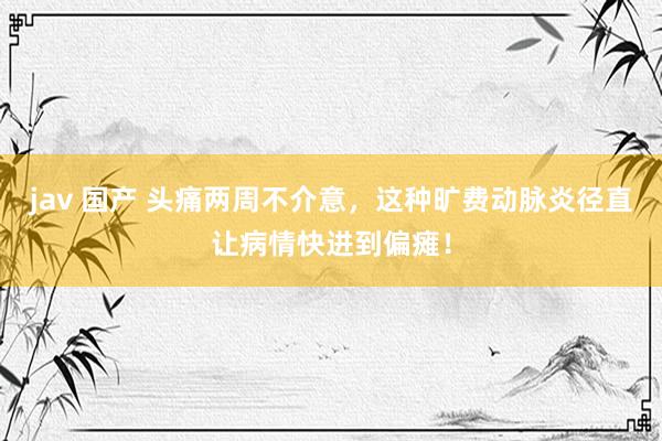 jav 国产 头痛两周不介意，这种旷费动脉炎径直让病情快进到偏瘫！