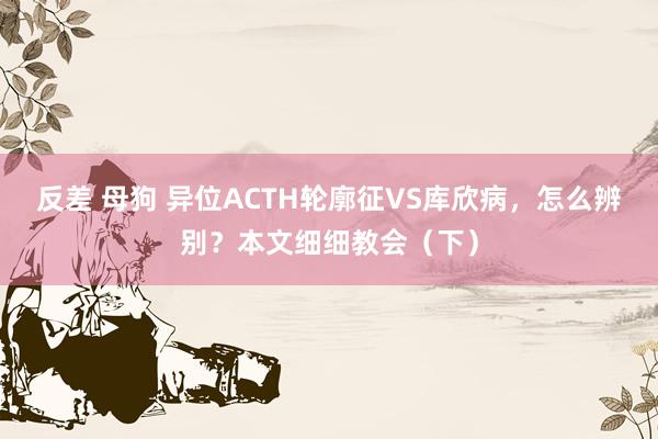 反差 母狗 异位ACTH轮廓征VS库欣病，怎么辨别？本文细细教会（下）