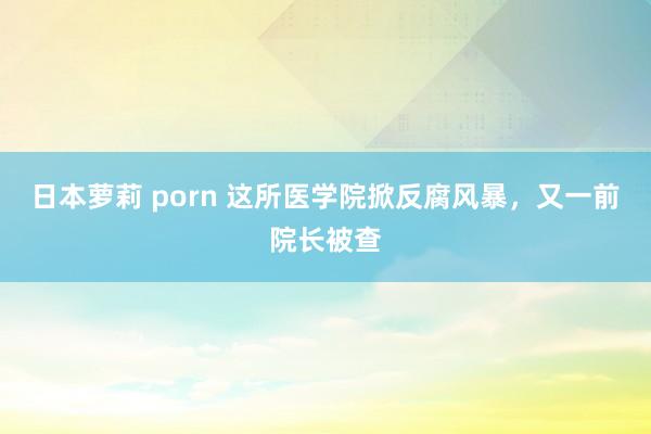 日本萝莉 porn 这所医学院掀反腐风暴，又一前院长被查