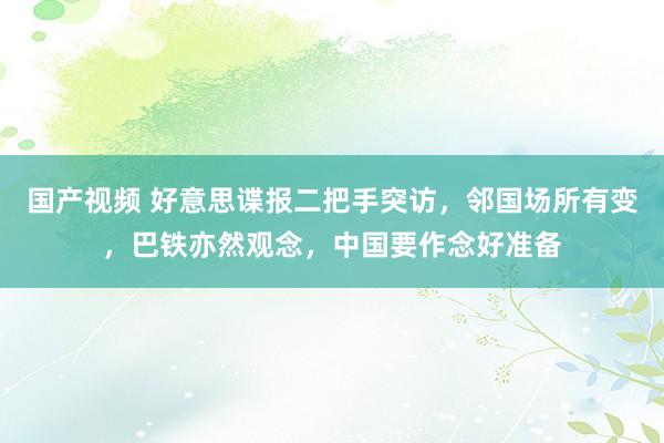 国产视频 好意思谍报二把手突访，邻国场所有变，巴铁亦然观念，中国要作念好准备