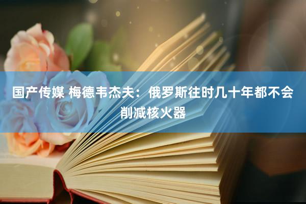 国产传媒 梅德韦杰夫：俄罗斯往时几十年都不会削减核火器