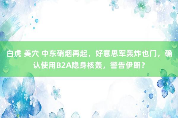 白虎 美穴 中东硝烟再起，好意思军轰炸也门，确认使用B2A隐身核轰，警告伊朗？