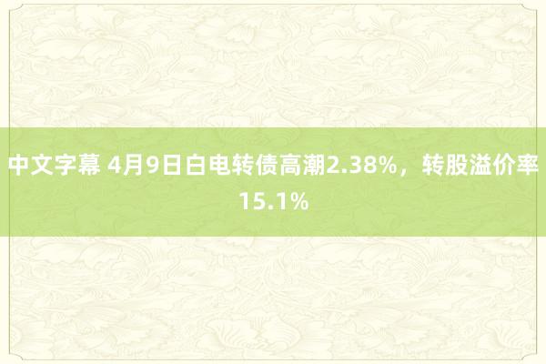 中文字幕 4月9日白电转债高潮2.38%，转股溢价率15.1%